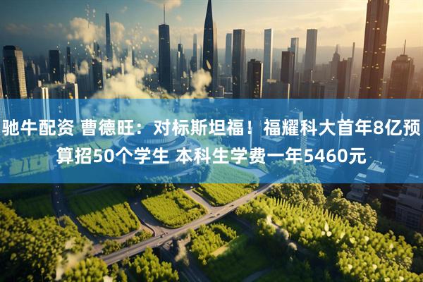 驰牛配资 曹德旺：对标斯坦福！福耀科大首年8亿预算招50个学生 本科生学费一年5460元
