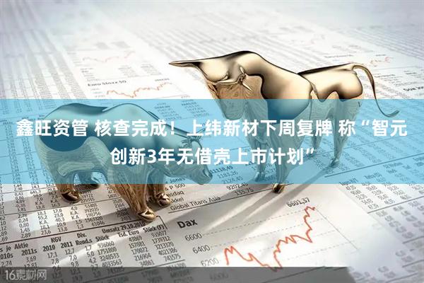 鑫旺资管 核查完成！上纬新材下周复牌 称“智元创新3年无借壳上市计划”