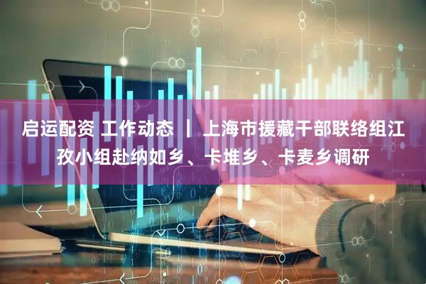 启运配资 工作动态 ｜ 上海市援藏干部联络组江孜小组赴纳如乡、卡堆乡、卡麦乡调研