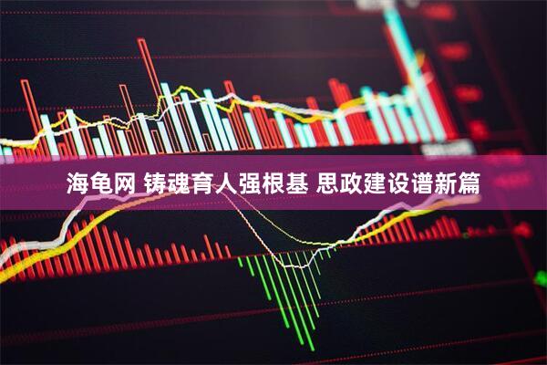 海龟网 铸魂育人强根基 思政建设谱新篇
