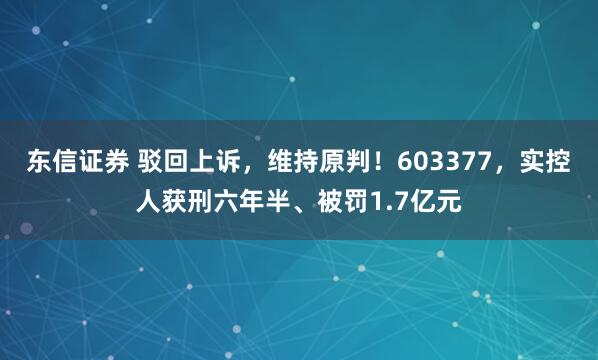 东信证券 驳回上诉，维持原判！603377，实控人获刑六年半、被罚1.7亿元