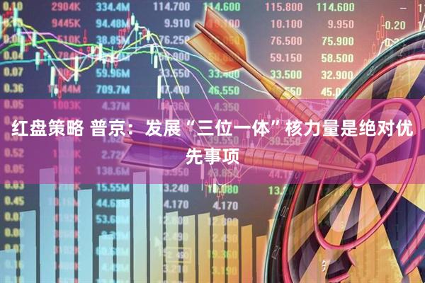 红盘策略 普京：发展“三位一体”核力量是绝对优先事项