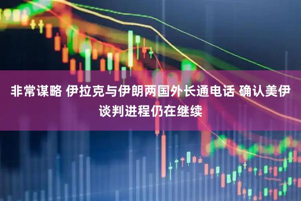 非常谋略 伊拉克与伊朗两国外长通电话 确认美伊谈判进程仍在继续