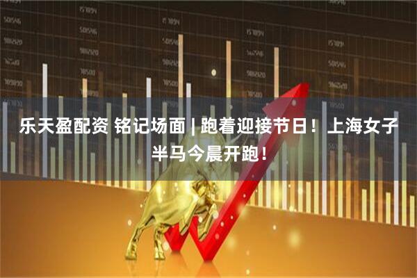 乐天盈配资 铭记场面 | 跑着迎接节日！上海女子半马今晨开跑！