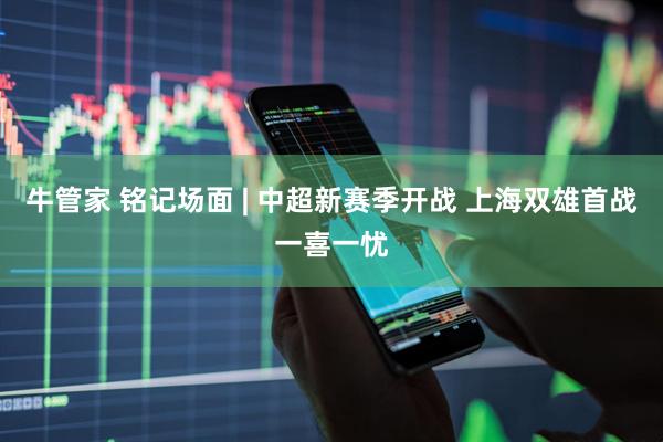 牛管家 铭记场面 | 中超新赛季开战 上海双雄首战一喜一忧