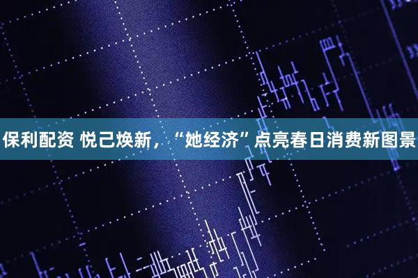 保利配资 悦己焕新，“她经济”点亮春日消费新图景