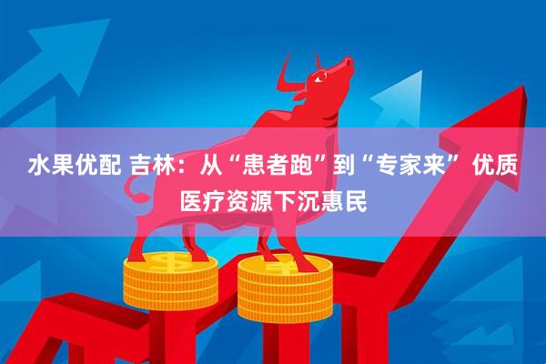 水果优配 吉林：从“患者跑”到“专家来” 优质医疗资源下沉惠民