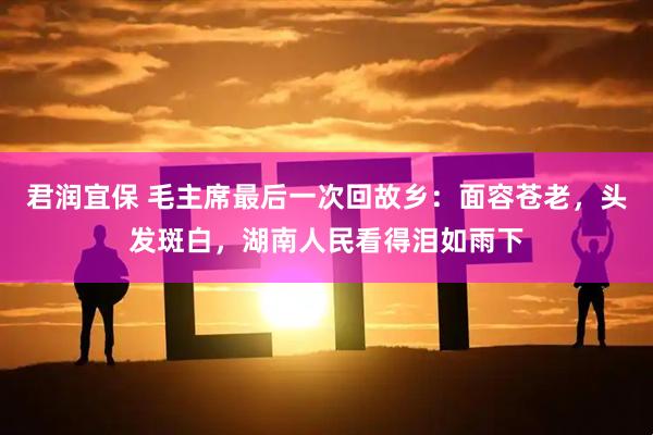 君润宜保 毛主席最后一次回故乡：面容苍老，头发斑白，湖南人民看得泪如雨下
