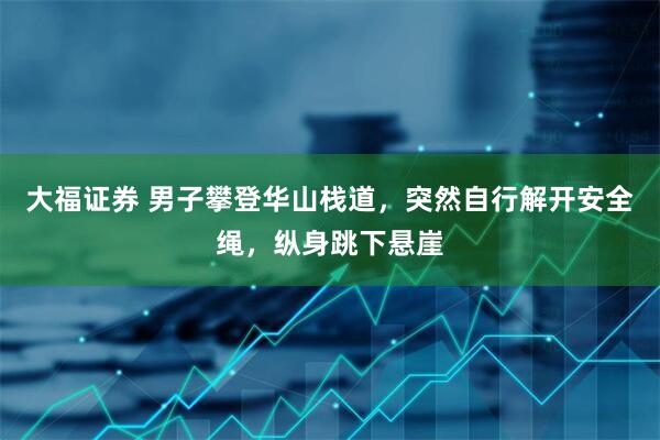 大福证券 男子攀登华山栈道，突然自行解开安全绳，纵身跳下悬崖